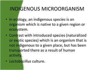 INDIGENOUS MICROORGANISM
• In ecology, an indigenous species is an
organism which is native to a given region or
ecosystem.
• Contrast with introduced species (naturalized
or exotic species) which is an organism that is
not indigenous to a given place, but has been
transported there as a result of human
activity.
• Lactobacillus culture.

 