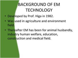BACKGROUND OF EM
TECHNOLOGY
• Developed by Prof. Higa in 1982.
• Was used in agriculture and environment
field.
• Thereafter EM has been for animal husbandly,
industry human welfare, education,
construction and medical field.

 