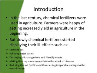 Introduction
• In the last century, chemical fertilizers were
used in agriculture. Farmers were happy of
getting increased yield in agriculture in the
beginning.
• But slowly chemical fertilizers started
displaying their ill-effects such as:






Leaching out
Polluting water basins
Destroying micro-organisms and friendly insects
Making the crop more susceptible to the attack of diseases
Reducing the soil fertility and thus causing irreparable damage to the
overall system

 