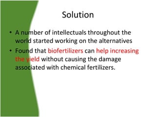 Solution
• A number of intellectuals throughout the
world started working on the alternatives
• Found that biofertilizers can help increasing
the yield without causing the damage
associated with chemical fertilizers.

 