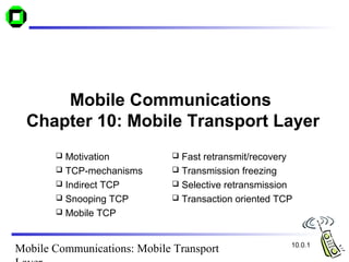 Mobile Communications: Mobile Transport
Mobile Communications
Chapter 10: Mobile Transport Layer
 Motivation
 TCP-mechanisms
 Indirect TCP
 Snooping TCP
 Mobile TCP
10.0.1
 Fast retransmit/recovery
 Transmission freezing
 Selective retransmission
 Transaction oriented TCP
 