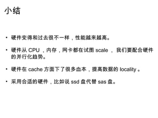 小结   硬件变得和过去很不一样，性能越来越高。   硬件从 CPU ，内存，网卡都在试图 scale ， 我们要配合硬件的并行化趋势。   硬件在 cache 方面下了很多血本，提高数据的 locality 。   采用合适的硬件，比如说 ssd 盘代替 sas 盘。     