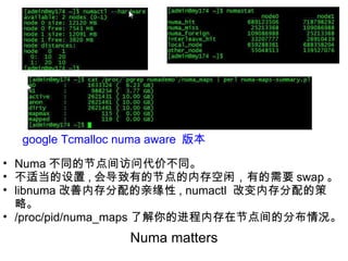 Numa matters google Tcmalloc numa aware  版本 Numa 不同的节点间访问代价不同。 不适当的设置 , 会导致有的节点的内存空闲，有的需要 swap 。 libnuma 改善内存分配的亲缘性 , numactl  改变内存分配的策略。 /proc/pid/numa_maps 了解你的进程内存在节点间的分布情况。 