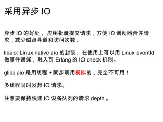 采用异步 IO 异步 IO 的好处， 应用批量提交请求，方便 IO 调动器合并请求，减少磁盘寻道和访问次数 .   libaio: Linux native aio 的封装 ,  在使用上可以用 Linux eventfd 做事件通知 ,  融入到 Erlang 的 IO check 机制。   glibc aio 是用线程 + 同步调用 模拟 的，完全不可用！   多线程同时发起 IO 请求。   注意要保持快速 IO 设备队列的请求 depth 。 