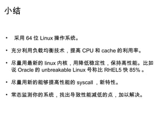 小结     采用 64 位 Linux 操作系统。   充分利用负载均衡技术，提高 CPU 和 cache 的利用率。   尽量用最新的 linux 内核，用降低稳定性，保持高性能。比如说 Oracle 的 unbreakable Linux 号称比 RHEL5 快 85% 。   尽量用新的能够提高性能的 syscall ，新特性。   常态监测你的系统，找出导致性能减低的点，加以解决。 