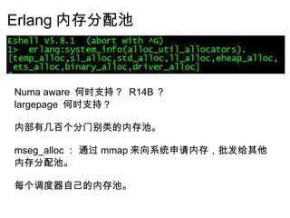 Erlang 内存分配池 Numa aware  何时支持？  R14B ？ largepage  何时支持？   内部有几百个分门别类的内存池。   mseg_alloc ： 通过 mmap 来向系统申请内存，批发给其他内存分配池。   每个调度器自己的内存池。 