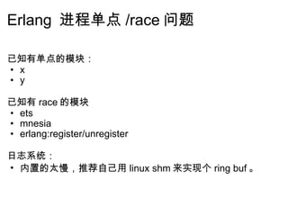 Erlang  进程单点 /race 问题 已知有单点的模块： x y   已知有 race 的模块 ets mnesia erlang:register/unregister       日志系统： 内置的太慢，推荐自己用 linux shm 来实现个 ring buf 。           