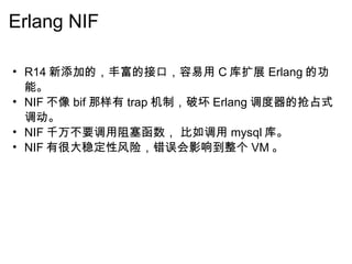 Erlang NIF R14 新添加的，丰富的接口，容易用 C 库扩展 Erlang 的功能。 NIF 不像 bif 那样有 trap 机制，破坏 Erlang 调度器的抢占式调动。 NIF 千万不要调用阻塞函数， 比如调用 mysql 库。 NIF 有很大稳定性风险，错误会影响到整个 VM 。   