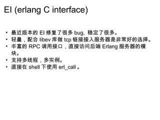 EI (erlang C interface) 最近版本的 EI 修复了很多 bug,  稳定了很多。 轻量，配合 libev 库做 tcp 链接接入服务器是非常好的选择。 丰富的 RPC 调用接口，直接访问后端 Erlang 服务器的模块。 支持多线程，多实例。 直接在 shell 下使用 erl_call 。 