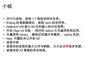 小结 并行化进程，按照 1:1 映射到现实世界。 Erlang 的调度器绑定，提高 cach 的利用率。 halfword VM 减少 64 位机器上的内存浪费。 开启 Hipe Jit 功能 ,   同时用 native 方式编译库和应用。 尽量使用 binary ，最贴近机器内存模型， cache 友好。 hipe  内置的未公开的 bif 进程字典 留意你的进程的最大文件句柄数 ,  太大会 浪费 很多资源。 留意你的 IO 需要的异步线程。   