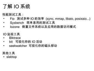 了解 IO 系统 性能测试工具：      Fio   测试多种 IO 的效率  (sync, mmap, libaio, posixaio...)      Sysbench   简单易用的测试工具      Iozone   侧重文件系统以及应用的数据访问模式     IO 监视工具     Blktrace      btt   可视化你的 IO 活动     seekwatcher  可视化你的磁头移动   其他工具 slabtop       