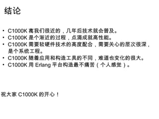 结论 C1000K 离我们很近的，几年后技术就会普及。 C1000K 是个渐近的过程，点滴成就高性能。 C1000K 需要软硬件技术的高度配合，需要关心的层次很深 ,  是个系统工程。 C1000K 随着应用和构造工具的不同，难道也变化的很大。 C1000K 用 Erlang 平台构造最不痛苦（个人感觉）。         祝大家 C1000K 的开心！ 