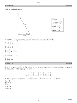 C1001 
Questão 19 M100090E4 
Observe o triângulo abaixo. 
BL01M10 
Dados: 
sen 60º = 
3 
2 
1 
cos 60º = 2 
tg 60º = 3 
As medidas de x e y nesse triângulo, em centímetros, são, respectivamente, 
A) 3 e 1 . 
2 
3 . 
B) 3 e 2 
3 3 
C) 2 
e 2 3 . 
3 3 
D) 2 
e 3 3 . 
E) 3 3 e 6. 
Questão 20 M100085E4 
Observe no quadro abaixo os 5 primeiros termos de uma sequência numérica que segue um padrão. 
Nesse quadro, n indica a posição do termo p. 
n 1 2 3 4 5 
p – 1 2 7 14 23 
Qual é a expressão algébrica que permite calcular o n-ésimo termo dessa sequência? 
A) n – 2 
B) 2n2 – 3 
C) n2 – 2 
D) 3n – 4 
E) 5n – 8 
8 
 