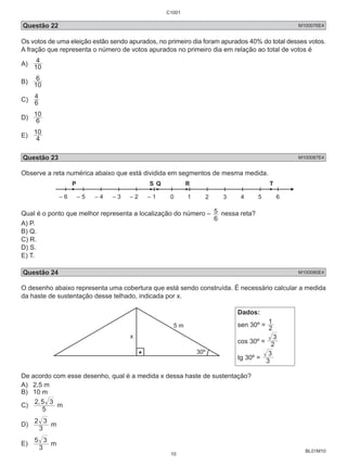 Questão 22 M100076E4 
Os votos de uma eleição estão sendo apurados, no primeiro dia foram apurados 40% do total desses votos. 
A fração que representa o número de votos apurados no primeiro dia em relação ao total de votos é 
A) 10 
BL01M10 
4 
6 
B) 10 
4 
C) 6 
10 
D) 6 
10 
E) 4 
Questão 23 M100087E4 
Observe a reta numérica abaixo que está dividida em segmentos de mesma medida. 
P S Q R T 
– 6 – 5 – 4 – 3 – 2 – 1 0 
Qual é o ponto que melhor representa a localização do número – 
5 nessa reta? 
6 
A) P. 
B) Q. 
C) R. 
D) S. 
E) T. 
Questão 24 M100080E4 
O desenho abaixo representa uma cobertura que está sendo construída. É necessário calcular a medida 
da haste de sustentação desse telhado, indicada por x. 
Dados: 
sen 30º = 1 
2 
3 
cos 30º = 2 
3 
tg 30º = 3 
De acordo com esse desenho, qual é a medida x dessa haste de sustentação? 
A) 2,5 m 
B) 10 m 
C) 2,5 3 
5 
m 
2 3 
D) 3 
m 
5 3 
E) 3 
m 
C1001 
10 
 