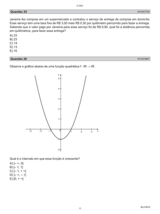 C1001 
Questão 25 M100077E4 
Janaína fez compras em um supermercado e contratou o serviço de entrega de compras em domicílio. 
Esse serviço tem uma taxa fixa de R$ 3,00 mais R$ 0,30 por quilômetro percorrido para fazer a entrega. 
Sabendo que o valor pago por Janaína para esse serviço foi de R$ 6,90, qual foi a distância percorrida, 
em quilômetros, para fazer essa entrega? 
A) 33 
B) 23 
C) 14 
D) 13 
E) 10 
Questão 26 M120236B1 
Observe o gráfico abaixo de uma função quadrática f : IR → IR. 
BL01M10 
y 
5 
4 
3 
2 
1 
0 
–3 –2 –1 1 2 3 x 
–1 
–2 
Qual é o intervalo em que essa função é crescente? 
A) ]– ∞, 0] 
B) [– 1, 1] 
C) [– 1, + ∞[ 
D) ]– ∞, – 1] 
E) [0, + ∞[ 
11 
 