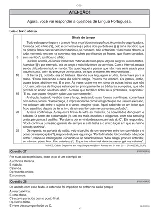 BL02P10 
C1001 
ATENÇÃO! 
Agora, você vai responder a questões de Língua Portuguesa. 
Leia o texto abaixo. 
5 
10 
15 
20 
25 
Sinais do tempo 
Tudo estava pronto para a grande festa anual dos sinais gráficos. A comissão organizadora, 
formada pelo cifrão ($), pelo e comercial (&) e pelos dois parênteses (( )) tinha decidido que 
os pontos finais não seriam convidados e, se viessem, não entrariam. “São muito chatos, a 
todo momento entram na conversa dos outros paralisando as frases, que ficam cortadas, 
sem sentido”, justificou o cifrão. 
Durante a festa, os sinais formavam rodinhas de bate-papo. Alguns alegres, outros tristes. 
A arroba (@), por exemplo, era de longe a mais feliz entre os convivas. Com a internet, estava 
sendo utilizada em todo o mundo. “Eu que cheguei a pensar que não mais seria usada para 
alguma coisa, além do preço do boi na bolsa, eis que a internet me rejuvenesceu”. 
O trema (¨), coitado, era só tristeza. Usando sua linguagem erudita, lamentava para a 
crase. “Estou fenecendo a cada dia solerte amiga. Poucos me utilizam. Os jornais, então, 
quase todos aboliram-me. E o pior. Às vezes usam-me em cima de outras letras que não 
o U, em palavras de línguas estrangeiras, principalmente as bárbaras europeias, que não 
provêm do nosso saudoso latim”. A crase, que também tinha seus problemas, respondeu: 
“E eu, que quase ninguém sabe usar corretamente”. 
A vírgula, trajando vestido roxo e longo, realçando suas formas curvilíneas, comentava 
com o dois pontos. “Caro colega, é impressionante como tem gente que me usa em excesso, 
me colocam até entre o sujeito e o verbo. Imagine você, fiquei sabendo de um leitor que 
ficou asmático depois de ler o livro de um escritor que me usava em profusão”. 
A festa continuava. A orquestra tirava de letra as músicas, os convidados dançavam e 
bebiam. O ponto de exclamação (!), um dos mais esbeltos e elegantes, com seu smoking 
preto, perguntou à cedilha. “Parabéns por ter vindo desacompanhada do C”. Ela respondeu: 
“Você continua o mesmo galante de sempre e esta festa é o único lugar em que eu tenho 
sentido sozinha”. 
De repente, na portaria do salão, veio o barulho de um entrevero entre um convidado e o 
ponto de interrogação (?), responsável pela segurança. “Ponto final não foi convidado, não pode 
entrar.”, bradou o interrogação, curvando-se ao baixinho bravo. “Meu amigo, procure entender, 
eu não sou ponto final. Sou asterisco (*). É que tive a horrível ideia de passar gel nos cabelos”. 
NUNES, Otávio. Disponível em: <http://migre.me/dj8xs>. Acesso em: 14 mar. 2011. (P100303RJ_SUP) 
Questão 27 P100303RJ 
Por suas características, esse texto é um exemplo de 
A) crônica literária. 
B) fábula. 
C) lenda. 
D) resenha crítica. 
E) romance. 
Questão 28 P100309RJ 
De acordo com esse texto, o asterisco foi impedido de entrar no salão porque 
A) era baixinho. 
B) era chato. 
C) estava parecido com o ponto final. 
D) estava triste. 
E) veio desacompanhado do C. 
12 
 