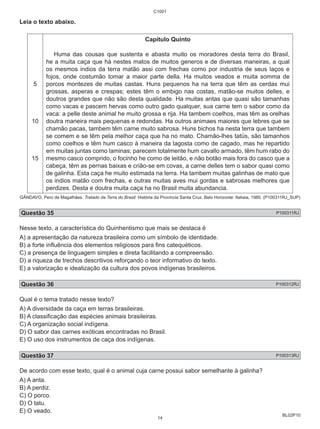 BL02P10 
Leia o texto abaixo. 
5 
10 
15 
C1001 
Capítulo Quinto 
Huma das cousas que sustenta e abasta muito os moradores desta terra do Brasil, 
he a muita caça que há nestes matos de muitos generos e de diversas maneiras, a qual 
os mesmos indios da terra matão assi com frechas como por industria de seus laços e 
fojos, onde costumão tomar a maior parte della. Ha muitos veados e muita somma de 
porcos montezes de muitas castas. Huns pequenos ha na terra que têm as cerdas mui 
grossas, asperas e crespas; estes têm o embigo nas costas, matão-se muitos delles, e 
doutros grandes que não são desta qualidade. Ha muitas antas que quasi são tamanhas 
como vacas e pascem hervas como outro gado qualquer, sua carne tem o sabor como da 
vaca: a pelle deste animal he muito grossa e rija. Ha tambem coelhos, mas têm as orelhas 
doutra maneira mais pequenas e redondas. Ha outros animaes maiores que lebres que se 
chamão pacas, tambem têm carne muito sabrosa. Huns bichos ha nesta terra que tambem 
se comem e se têm pela melhor caça que ha no mato. Chamão-lhes tatüs, são tamanhos 
como coelhos e têm hum casco à maneira da lagosta como de cagado, mas he repartido 
em muitas juntas como laminas; parecem totalmente hum cavallo armado, têm hum rabo do 
mesmo casco comprido, o focinho he como de leitão, e não botão mais fora do casco que a 
cabeça, têm as pernas baixas e crião-se em covas, a carne delles tem o sabor quasi como 
de galinha. Esta caça he muito estimada na terra. Ha tambem muitas galinhas de mato que 
os indios matão com frechas, e outras muitas aves mui gordas e sabrosas melhores que 
perdizes. Desta e doutra muita caça ha no Brasil muita abundancia. 
GÂNDAVO, Pero de Magalhães. Tratado da Terra do Brasil: História da Província Santa Cruz. Belo Horizonte: Itatiaia, 1980. (P100311RJ_SUP) 
Questão 35 P100311RJ 
Nesse texto, a característica do Quinhentismo que mais se destaca é 
A) a apresentação da natureza brasileira como um símbolo de identidade. 
B) a forte influência dos elementos religiosos para fins catequéticos. 
C) a presença de linguagem simples e direta facilitando a compreensão. 
D) a riqueza de trechos descritivos reforçando o teor informativo do texto. 
E) a valorização e idealização da cultura dos povos indígenas brasileiros. 
Questão 36 P100312RJ 
Qual é o tema tratado nesse texto? 
A) A diversidade da caça em terras brasileiras. 
B) A classificação das espécies animais brasileiras. 
C) A organização social indígena. 
D) O sabor das carnes exóticas encontradas no Brasil. 
E) O uso dos instrumentos de caça dos indígenas. 
Questão 37 P100313RJ 
De acordo com esse texto, qual é o animal cuja carne possui sabor semelhante à galinha? 
A) A anta. 
B) A perdiz. 
C) O porco. 
D) O tatu. 
E) O veado. 
14 
 