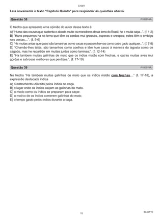 Leia novamente o texto "Capítulo Quinto" para responder às questões abaixo. 
Questão 38 P100314RJ 
O trecho que apresenta uma opinião do autor desse texto é: 
A) “Huma das cousas que sustenta e abasta muito os moradores desta terra do Brasil, he a muita caça...”. (ℓ. 1-2) 
B) “Huns pequenos ha na terra que têm as cerdas mui grossas, asperas e crespas; estes têm o embigo 
nas costas,...”. (ℓ. 5-6) 
C) “Ha muitas antas que quasi são tamanhas como vacas e pascem hervas como outro gado qualquer...”. (ℓ. 7-8) 
D) “Chamão-lhes tatüs, são tamanhos como coelhos e têm hum casco à maneira da lagosta como de 
cagado, mas he repartido em muitas juntas como laminas;”. (ℓ. 12-14) 
E) “Ha tambem muitas galinhas de mato que os indios matão com frechas, e outras muitas aves mui 
gordas e sabrosas melhores que perdizes.”. (ℓ. 17-19) 
Questão 39 P100315RJ 
No trecho “Ha tambem muitas galinhas de mato que os indios matão com frechas,...” (ℓ. 17-18), a 
expressão destacada indica 
A) o instrumento utilizado pelos índios na caça. 
B) o lugar onde os índios caçam as galinhas do mato. 
C) o modo como os índios se preparam para caçar. 
D) o motivo de os índios comerem galinhas do mato. 
E) o tempo gasto pelos índios durante a caça. 
BL02P10 
C1001 
15 
 