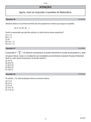 C1001 
9C + 32 relaciona a temperatura na escala Fahrenheit em função da temperatura C, dada 
BL02M10 
ATENÇÃO! 
Agora, você vai responder a questões de Matemática. 
Questão 40 M100093E4 
Observe abaixo os 5 primeiros termos de uma sequência numérica que segue um padrão. 
(2, 6, 12, 20, 30, ...) 
Qual é a expressão que permite calcular o n-ésimo termo dessa sequência? 
A) n + 2 
B) n + 4 
C) 2n 
D) n (n – 1) 
E) n (n + 1) 
Questão 41 M100096E4 
A expressão F = 
5 
em graus Celsius. Joana viu no telejornal que na Inglaterra os termômetros marcaram 50 graus Fahrenheit. 
Qual é o valor dessa temperatura na escala Celsius? 
A) 10 ºC 
B) 24,2 ºC 
C) 45,5 ºC 
D) 96,4 ºC 
E) 122 ºC 
Questão 42 M100078E4 
O número 12 está localizado entre os números inteiros 
A) 1 e 2. 
B) 3 e 4. 
C) 5 e 6. 
D) 10 e 11. 
E) 11 e 12. 
16 
 
