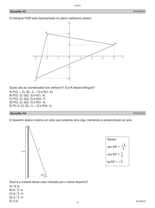 C1001 
Questão 43 M100089E4 
O triângulo PQR está representado no plano cartesiano abaixo. 
Quais são as coordenadas dos vértices P, Q e R desse triângulo? 
A) P(2, – 2); Q(– 2, – 3) e R(1, 4). 
B) P(2, 2); Q(3, 2) e R(1, 4). 
C) P(2, 2); Q(2, 3) e R(4, 1). 
D) P(2, 2); Q(2, 3) e R(1, 4). 
E) P(–2, 2); Q(– 3, – 2) e R(4, 1). 
Questão 44 M100081E4 
O desenho abaixo mostra um cabo que sustenta uma viga, mantendo-a perpendicular ao solo. 
BL02M10 
Dados: 
sen 60º = 2 
3 
1 
cos 60º = 2 
tg 60º = 3 
Qual é a medida desse cabo indicada por x nesse desenho? 
A) 12 m 
B) 6 3 m 
C) 4 3 m 
D) 2 3 m 
E) 3 m 
17 
 