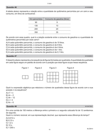 C1001 
Questão 46 M100094E4 
A tabela abaixo representa a relação entre a quantidade de quilômetros percorridos por um carro e seu 
consumo, em litros de combustível. 
BL02M10 
Km percorridos Consumo de gasolina (litros) 
90 9 
130 13 
200 20 
350 35 
De acordo com esse quadro, qual é a relação existente entre o consumo de gasolina e a quantidade de 
quilômetros percorridos por esse carro? 
A) A cada quilomêtro percorrido, o consumo de gasolina é de 10 litros. 
B) A cada quilomêtro percorrido, o consumo de gasolina é de 9 litro. 
C) A cada quilomêtro percorrido, o consumo de gasolina é de 4 litros. 
D) A cada quilomêtro percorrido, o consumo de gasolina é de 1 litro. 
E) A cada quilomêtro percorrido, o consumo de gasolina é de 0,1 litro. 
Questão 47 M100086E4 
O desenho abaixo representa uma sequência de figuras formadas por quadrados. A quantidade de quadrados 
em cada figura segue um padrão de acordo com a posição que essa figura ocupa nessa sequência. 
Figura 1 Figura 2 Figura 3 Figura 4 
Qual é a expressão algébrica que relaciona o número de quadrados dessa figura de acordo com a sua 
posição n na sequência? 
A) n2 + n 
B) 4n – 2 
C) 8n – 12 
D) n + 4 
E) 6n – 6 
Questão 48 M100079E4 
Em uma corrida de 100 metros a diferença entre o primeiro e o segundo colocado foi de 12 centésimos 
de segundo. 
Qual é o número racional, em sua representação decimal, que representa essa diferença de tempo? 
A) 0,012 s 
B) 0,12 s 
C) 1,2 s 
D) 12 s 
E) 1 200 s 
19 
 