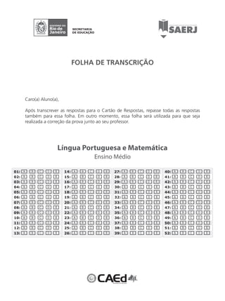 01: A B C D E 
02: A B C D E 
03: A B C D E 
04: A B C D E 
05: A B C D E 
06: A B C D E 
07: A B C D E 
08: A B C D E 
09: A B C D E 
10: A B C D E 
11: A B C D E 
12: A B C D E 
13: A B C D E 
FOLHA DE TRANSCRIÇÃO 
Língua Portuguesa e Matemática 
14: A B C D E 
15: A B C D E 
16: A B C D E 
17: A B C D E 
18: A B C D E 
19: A B C D E 
20: A B C D E 
21: A B C D E 
22: A B C D E 
23: A B C D E 
24: A B C D E 
25: A B C D E 
26: A B C D E 
27: A B C D E 
28: A B C D E 
29: A B C D E 
30: A B C D E 
31: A B C D E 
32: A B C D E 
33: A B C D E 
34: A B C D E 
35: A B C D E 
36: A B C D E 
37: A B C D E 
38: A B C D E 
39: A B C D E 
40: A B C D E 
41: A B C D E 
42: A B C D E 
43: A B C D E 
44: A B C D E 
45: A B C D E 
46: A B C D E 
47: A B C D E 
48: A B C D E 
49: A B C D E 
50: A B C D E 
51: A B C D E 
52: A B C D E 
Ensino Médio 
Caro(a) Aluno(a), 
Após transcrever as respostas para o Cartão de Respostas, repasse todas as respostas 
também para essa folha. Em outro momento, essa folha será utilizada para que seja 
realizada a correção da prova junto ao seu professor. 
 