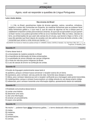 BL01P10 
C1001 
ATENÇÃO! 
Agora, você vai responder a questões de Língua Portuguesa. 
Leia o texto abaixo. 
Das árvores do Brasil 
[...] Há, no Brasil, grandíssimas matas de árvores agrestes, cedros, carvalhos, vinhaticos, 
angelins e outras não conhecidas em Espanha, de madeiras fortíssimas para se poderem fazer 
delas fortíssimos galões e, o que mais é, que da casca de algumas se tira a estopa para se 
calafetarem e fazerem cordas para enxárcia e amarras, do que tudo se aproveitam os que querem 
cá fazer navios e se pudera aproveitar el-Rei se cá os mandara fazer. Mas os índios, naturais da 
terra, as embarcações de que usam são canoas de um só pau, que lavram o fogo e o ferro; e há 
paus tão grandes que ficam depois de cavadas com dez palmos de boca de bordo a bordo, e tão 
compridas que remam a vinte remos por banda. [...] 
SALVADOR, Frei Vicente de. História da custódia do Brasil. In: CANDIDO, Antônio; CASTELO, Aderaldo. 4 ed. São Paulo: Difel, 1971. v. 1, p. 47. 
Fragmento. (P100290RJ_SUP) 
Questão 01 P100290RJ 
O tema desse texto é 
A) a diversidade de madeira existente no Brasil. 
B) a importância da fabricação de fortes embarcações. 
C) a quantidade de remos utilizada nas canoas indígenas. 
D) o modo de vida dos povos indígenas do Brasil. 
E) o uso de cascas de árvore na confecção de cordas. 
Questão 02 P100292RJ 
A função de linguagem predominante nesse texto é 
A) apelativa, porque o emissor busca convencer o receptor acerca de um tema. 
B) expressiva, pois o emissor, sob seu ponto de vista, transmite seus desejos e anseios. 
C) fática, pois o emissor relaciona-se com o receptor verificando se a mensagem está sendo transmitida. 
D) metalinguística, porque o emissor busca explicar um código através do uso desse próprio código. 
E) referencial, pois o emissor transmite uma informação objetiva, apresentando dados da realidade. 
Questão 03 P100291RJ 
A finalidade comunicativa desse texto é 
A) contar uma história. 
B) descrever uma cena. 
C) dar uma informação. 
D) ensinar um procedimento. 
E) expor uma opinião. 
Questão 04 P100294RJ 
No trecho “... poderem fazer delas fortíssimos galões...”, o termo destacado refere-se à palavra 
A) matas. 
B) madeiras. 
C) cordas. 
D) embarcações. 
E) canoas. 
1 
 
