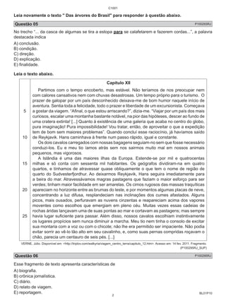 C1001 
Leia novamente o texto " Das árvores do Brasil" para responder à questão abaixo. 
Questão 05 P100293RJ 
No trecho “... da casca de algumas se tira a estopa para se calafetarem e fazerem cordas...”, a palavra 
destacada indica 
A) conclusão. 
B) condição. 
C) direção. 
D) explicação. 
E) finalidade. 
Leia o texto abaixo. 
BL01P10 
5 
10 
15 
20 
25 
Capítulo XII 
Partimos com o tempo encoberto, mas estável. Não teríamos de nos preocupar nem 
com calores cansativos nem com chuvas desastrosas. Um tempo próprio para o turismo. O 
prazer de galopar por um país desconhecido deixava-me de bom humor naquele início de 
aventura. Sentia toda a felicidade, todo o prazer e liberdade de um excursionista. Começava 
a gostar da viagem. “Afinal, o que estou arriscando?”, dizia-me. “Viajar por um país dos mais 
curiosos, escalar uma montanha bastante notável, na pior das hipóteses, descer ao fundo de 
uma cratera extinta! [...] Quanto à existência de uma galeria que acaba no centro do globo, 
pura imaginação! Pura impossibilidade! Vou tratar, então, de aproveitar o que a expedição 
tem de bom sem maiores problemas”. Quando concluí esse raciocínio, já havíamos saído 
de Reykjavik. Hans caminhava à frente num passo rápido, igual e constante. 
Os dois cavalos carregados com nossas bagagens seguiam-no sem que fosse necessário 
conduzi-los. Eu e meu tio íamos atrás sem nos sairmos muito mal em nossos animais 
pequenos, mas vigorosos. 
A Islândia é uma das maiores ilhas da Europa. Estende-se por mil e quatrocentas 
milhas e só conta com sessenta mil habitantes. Os geógrafos dividiram-na em quatro 
quartos, e tínhamos de atravessar quase obliquamente o que tem o nome de região de 
quarto do Sudvesterfjordhur. Ao deixarmos Reykjavik, Hans seguira imediatamente para 
a beira do mar. Atravessávamos magras pastagens que faziam o maior esforço para ser 
verdes; tinham maior facilidade em ser amarelas. Os cimos rugosos das massas traquíticas 
apareciam no horizonte entre as brumas do leste, e por momentos algumas placas de neve, 
concentrando a luz difusa, resplandeciam nas inclinações dos cumes afastados. Alguns 
picos, mais ousados, perfuravam as nuvens cinzentas e reapareciam acima dos vapores 
moventes como escolhos que emergiam em pleno céu. Muitas vezes essas cadeias de 
rochas áridas lançavam uma de suas pontas ao mar e cortavam as pastagens; mas sempre 
havia lugar suficiente para passar. Além disso, nossos cavalos escolhiam instintivamente 
os lugares propícios sem nunca diminuir a marcha. Meu tio nem tinha o consolo de excitar 
sua montaria com a voz ou com o chicote; não lhe era permitido ser impaciente. Não podia 
evitar sorrir ao vê-lo tão alto em seu cavalinho, e, como suas pernas compridas roçavam o 
chão, parecia um centauro de seis pés. [...] 
VERNE, Júlio. Disponível em: <http://triplov.com/walkyria/viagem_centro_terra/capitulo_12.htm>. Acesso em: 14 fev. 2011. Fragmento. 
(P100295RJ_SUP) 
Questão 06 P100295RJ 
Esse fragmento de texto apresenta características de 
A) biografia. 
B) crônica jornalística. 
C) diário. 
D) relato de viagem. 
E) reportagem. 
2 
 