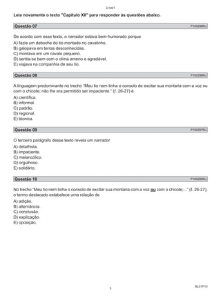 Leia novamente o texto "Capítulo XII" para responder às questões abaixo. 
Questão 07 P100298RJ 
De acordo com esse texto, o narrador estava bem-humorado porque 
A) fazia um deboche do tio montado no cavalinho. 
B) galopava em terras desconhecidas. 
C) montava em um cavalo pequeno. 
D) sentia-se bem com o clima ameno e agradável. 
E) viajava na companhia de seu tio. 
Questão 08 P100296RJ 
A linguagem predominante no trecho “Meu tio nem tinha o consolo de excitar sua montaria com a voz ou 
com o chicote; não lhe era permitido ser impaciente.” (ℓ. 26-27) é 
A) científica. 
B) informal. 
C) padrão. 
D) regional. 
E) técnica. 
Questão 09 P100297RJ 
O terceiro parágrafo desse texto revela um narrador 
A) detalhista. 
B) impaciente. 
C) melancólico. 
D) orgulhoso. 
E) solidário. 
Questão 10 P100299RJ 
No trecho “Meu tio nem tinha o consolo de excitar sua montaria com a voz ou com o chicote;...” (ℓ. 26-27), 
o termo destacado estabelece uma relação de 
A) adição. 
B) alternância. 
C) conclusão. 
D) explicação. 
E) oposição. 
BL01P10 
C1001 
3 
 