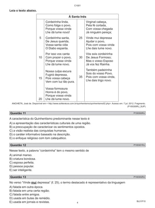 BL01P10 
Leia o texto abaixo. 
C1001 
À Santa Inês 
5 
10 
15 
20 
Cordeirinha linda, 
Como folga o povo, 
Porque vossa vinda 
Lhe dá lume novo! 
Cordeirinha santa, 
De Jesus querida, 
Vossa santa vida 
O Diabo espanta. 
Por isso vos canta 
Com prazer o povo, 
Porque vossa vinda 
Lhe dá lume novo. 
Nossa culpa escura 
Fugirá depressa, 
Pois vossa cabeça 
Vem com luz tão pura. 
Vossa formosura 
Honra é do povo, 
Porque vossa vinda 
Lhe dá lume novo. 
25 
30 
35 
Virginal cabeça, 
Pela fé cortada, 
Com vossa chegada 
Já ninguém pereça; 
Vinde mui depressa 
Ajudar o povo, 
Pois com vossa vinda 
Lhe dais lume novo. 
Vós sois cordeirinha 
De Jesus Formoso; 
Mas o vosso Esposo 
Já vos fez Rainha. 
Também padeirinha 
Sois do vosso Povo, 
Pois com vossa vinda, 
Lhe dais trigo novo. 
ANCHIETA, José de. Disponível em:< http://www.soliteratura.com.br/quinhentismo/quinhentismo02.php>. Acesso em: 7 jul. 2012. Fragmento. 
(P100300RJ_SUP) 
Questão 11 P100300RJ 
A característica do Quinhentismo predominante nesse texto é 
A) a apresentação das características culturais de uma região. 
B) a preocupação de caracterizar os sentimentos opostos. 
C) a visão realista das conquistas humanas. 
D) o caráter informativo baseado na descrição. 
E) o enfoque religioso com tom catequético. 
Questão 12 P100301RJ 
Nesse texto, a palavra “cordeirinha” tem o mesmo sentido de 
A) animal manso. 
B) criatura bondosa. 
C) esposa perfeita. 
D) pessoa popular. 
E) ser inteligente. 
Questão 13 P100302RJ 
No verso “Vinde mui depressa” (ℓ. 25), o termo destacado é representativo da linguagem 
A) falada em outra época. 
B) falada em uma certa região. 
C) falada entre amigos. 
D) usada em bulas de remédio. 
E) usada em jornais e revistas. 
4 
 