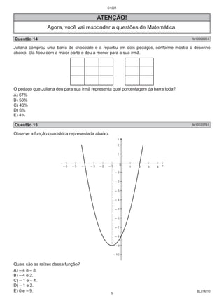 BL01M10 
ATENÇÃO! 
Agora, você vai responder a questões de Matemática. 
Questão 14 M100092E4 
Juliana comprou uma barra de chocolate e a repartiu em dois pedaços, conforme mostra o desenho 
abaixo. Ela ficou com a maior parte e deu a menor para a sua irmã. 
O pedaço que Juliana deu para sua irmã representa qual porcentagem da barra toda? 
A) 67% 
B) 50% 
C) 40% 
D) 6% 
E) 4% 
Questão 15 M120237B1 
Observe a função quadrática representada abaixo. 
Quais são as raízes dessa função? 
A) – 4 e – 8. 
B) – 4 e 2. 
C) – 1 e – 4. 
D) – 1 e 2. 
E) 0 e – 9. 
C1001 
5 
 