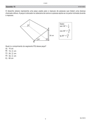 C1001 
Questão 15 M100140E4 
O desenho abaixo representa uma peça usada para o repouso de pessoas que tratam uma doença 
chamada refluxo. A peça é colocada na cabeceira da cama e a pessoa apóia-se na parte inclinada durante 
o repouso. 
BL01M10 
P 
Q 
30° 
30 cm 
Dado: 
sen 30° = 1 
2 
cos 30° = 
3 
2 
tg 30° = 
3 
3 
Qual é o comprimento do segmento PQ dessa peça? 
A) 15 cm 
B) 15 3 cm 
C) 20 3 cm 
D) 30 3 cm 
E) 60 cm 
6 
 