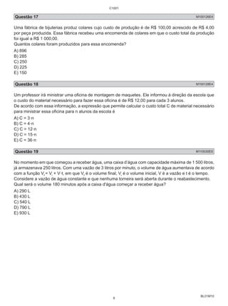 Questão 17 M100126E4 
Uma fábrica de bijuterias produz colares cujo custo de produção é de R$ 100,00 acrescido de R$ 4,00 
por peça produzida. Essa fábrica recebeu uma encomenda de colares em que o custo total da produção 
foi igual a R$ 1 000,00. 
Quantos colares foram produzidos para essa encomenda? 
A) 896 
B) 285 
C) 250 
D) 225 
E) 150 
Questão 18 M100128E4 
Um professor irá ministrar uma oficina de montagem de maquetes. Ele informou à direção da escola que 
o custo do material necessário para fazer essa oficina é de R$ 12,00 para cada 3 alunos. 
De acordo com essa informação, a expressão que permite calcular o custo total C de material necessário 
para ministrar essa oficina para n alunos da escola é 
A) C = 3.n 
B) C = 4.n 
C) C = 12.n 
D) C = 15.n 
E) C = 36.n 
Questão 19 M110030ES 
No momento em que começou a receber água, uma caixa d’água com capacidade máxima de 1 500 litros, 
já armazenava 250 litros. Com uma vazão de 3 litros por minuto, o volume de água aumentava de acordo 
com a função Vf = Vi + V.t, em que Vf é o volume final, Vi é o volume inicial, V é a vazão e t é o tempo. 
Considere a vazão de água constante e que nenhuma torneira será aberta durante o reabastecimento. 
Qual será o volume 180 minutos após a caixa d'água começar a receber água? 
A) 290 L 
B) 430 L 
C) 540 L 
D) 790 L 
E) 930 L 
BL01M10 
C1001 
8 
 