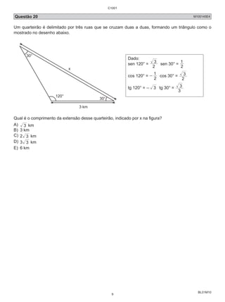 C1001 
Questão 20 M100145E4 
Um quarteirão é delimitado por três ruas que se cruzam duas a duas, formando um triângulo como o 
mostrado no desenho abaixo. 
BL01M10 
120° 
3 km 
30° 
30° 
x 
Dado: 
sen 120° = 2 
3 sen 30° = 1 
2 
- 1 cos 30° = 
cos 120° = 2 
3 
2 
tg 120° = - 3 tg 30° = 
3 
3 
Qual é o comprimento da extensão desse quarteirão, indicado por x na figura? 
A) 3 km 
B) 3 km 
C) 2 3 km 
D) 3 3 km 
E) 6 km 
9 
 