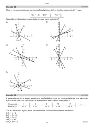 C1001 
Questão 22 M100119E4 
Observe no quadro abaixo as representações algébricas de três funções polinomiais do 1° grau. 
BL01M10 
f(x) = – 2x g(x) = – 
3 x 
h(x) = 
2 x 
Essas três funções estão representadas em qual plano cartesiano? 
A) 
y 
4 
3 
2 
1 
0 
–1 
–2 
–3 –2 –1 1 2 3 4 
x 
g 
h 
f 
B) 
y 
4 
3 
2 
1 
0 
–1 
–2 
–3 –2 –1 1 2 3 4 
x 
g 
h 
f 
C) 
4 
3 
2 
1 
1 
2 
1 
3 
– 
–1 
–2 
1 2 3 4 
0 
–3 –2 –1 
y 
x 
g 
h 
f 
–3 
g 
D) 
y 
4 
3 
2 
1 
0 
–1 
–2 
–3 –2 –1 1 2 3 4 
x 
g 
h 
f 
–3 
E) 
y 
4 
3 
2 
1 
0 
–1 
–2 
f 
–3 –2 –1 1 2 3 4 
x 
g h 
Questão 23 M100133E4 
A sequência numérica abaixo possui uma regularidade e pode ser representada por uma expressão 
algébrica que relaciona cada termo da sequência de acordo com a sua posição n. 
Sequência 4 6 8 10 12 ... 
Posição (n) n = 1 n = 2 n = 3 n = 4 n = 5 ... 
Qual é a expressão algébrica que permite calcular o n-ésimo termo dessa sequência? 
A) Pn = n + 3 
B) Pn = 2.n + 2 
C) Pn = 5.n – 2 
D) Pn = n2 +2 
E) Pn = 2.n2 + 2 
11 
 