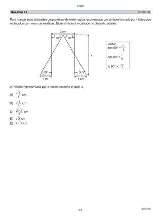 Questão 25 M100141E4 
Para marcar suas atividades um professor de matemática resolveu usar um símbolo formado por 4 triângulos 
retângulos com mesmas medidas. Esse símbolo é mostrado no desenho abaixo. 
BL01M10 
2 cm 
60° 60° 
60° 60° 
1 cm 1 cm 
x 
Dado: 
sen 60° = 2 
3 
cos 60° = 
1 
2 
tg 60° = 3 
A medida representada por x nesse desenho é igual a 
A) 
3 cm 
3 
B) 
3 cm 
2 
C) 
2 3 cm 
3 
D) 3 cm 
E) 2 3 cm 
C1001 
13 
 