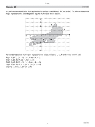 C1001 
Questão 26 M100116E4 
No plano cartesiano abaixo está representado o mapa do estado do Rio de Janeiro. Os pontos sobre esse 
mapa representam a localização de alguns municípios desse estado. 
BL01M10 
y 
3 
2 
1 
–4 –3 –2 –1 0 1 2 3 4 5 6 x 
–1 
–2 
–3 
–4 
L 
K 
P N M 
As coordenadas dos municípios representados pelos pontos K, L, M, N e P, nessa ordem, são 
A) (1, 5), (2,3), ( – 1,2), ( – 1,0) e ( – 1, – 2). 
B) (1, 5), (2, 3), (1, 2), (1, 0) e (1, 2). 
C) (5, 1), (3, 2) (2, – 1), ( – 1,0) e ( – 2, – 1). 
D) (5, 1), (3, 2), (2, – 1), (0, – 1) e ( – 2, – 1). 
E) (5,1), (3,2), (2,1), (0,1) e (2,1). 
14 
 