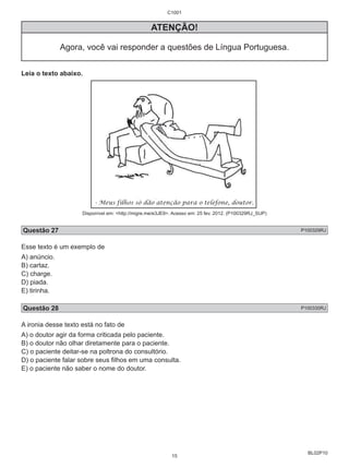 BL02P10 
C1001 
ATENÇÃO! 
Agora, você vai responder a questões de Língua Portuguesa. 
Leia o texto abaixo. 
Disponível em: <http://migre.me/e3JE9>. Acesso em: 25 fev. 2012. (P100329RJ_SUP) 
Questão 27 P100329RJ 
Esse texto é um exemplo de 
A) anúncio. 
B) cartaz. 
C) charge. 
D) piada. 
E) tirinha. 
Questão 28 P100330RJ 
A ironia desse texto está no fato de 
A) o doutor agir da forma criticada pelo paciente. 
B) o doutor não olhar diretamente para o paciente. 
C) o paciente deitar-se na poltrona do consultório. 
D) o paciente falar sobre seus fi lhos em uma consulta. 
E) o paciente não saber o nome do doutor. 
15 
 