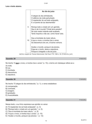 BL02P10 
Leia o texto abaixo. 
5 
10 
C1001 
Ao dia do juízo 
O alegre do dia entristecido, 
O silêncio da noite perturbado 
O resplandor do sol todo eclipsado, 
E o luzente da lua desmentido! 
Rompa todo o criado em um gemido, 
Que é de ti mundo? Onde tens parado? 
Se tudo neste instante está acabado, 
Tanto importa o não ser, como haver sido. 
Soa a trombeta da maior altura, 
A que a vivos, e mortos traz o aviso 
Da desventura de uns, d’outros ventura. 
Acabe o mundo, porque é já preciso, 
Erga-se o morto, deixe a sepultura, 
Porque é chegado o dia do juízo. 
MATOS, Gregório de. Poesias Selecionadas. São Paulo: FTD, 1998. p. 29. (P100331RJ_SUP) 
Questão 29 P100331RJ 
No trecho “A que a vivos, e mortos traz o aviso” (v. 10), o termo em destaque refere-se a 
A) noite. 
B) lua. 
C) trombeta. 
D) desventura. 
E) sepultura. 
Questão 30 P100332RJ 
No trecho “O alegre do dia entristecido,” (v. 1), o verso estabelece 
A) comparação. 
B) contraste. 
C) exagero. 
D) gradação. 
E) musicalidade. 
Questão 31 P100333RJ 
Nesse texto, o eu lírico expressa sua opinião no verso: 
A) “O resplandor do sol todo eclipsado”. (v. 3) 
B) “Rompa todo o criado em um gemido,”. (v. 5) 
C) “Soa a trombeta da maior altura,”. (v. 9) 
D) “A que a vivos, e mortos traz o aviso”. (v. 10) 
E) “Acabe o mundo, porque é já preciso,”. (v. 12) 
16 
 