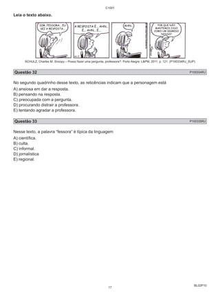 BL02P10 
Leia o texto abaixo. 
C1001 
SCHULZ, Charles M. Snoopy – Posso fazer uma pergunta, professora?. Porto Alegre: L&PM, 2011. p. 121. (P100334RJ_SUP) 
Questão 32 P100334RJ 
No segundo quadrinho desse texto, as reticências indicam que a personagem está 
A) ansiosa em dar a resposta. 
B) pensando na resposta. 
C) preocupada com a pergunta. 
D) procurando distrair a professora. 
E) tentando agradar a professora. 
Questão 33 P100335RJ 
Nesse texto, a palavra “fessora” é típica da linguagem 
A) científi ca. 
B) culta. 
C) informal. 
D) jornalística 
E) regional. 
17 
 
