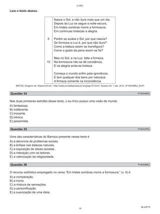 BL02P10 
Leia o texto abaixo. 
5 
10 
C1001 
Nasce o Sol, e não dura mais que um dia, 
Depois da Luz se segue a noite escura, 
Em tristes sombras morre a formosura, 
Em contínuas tristezas a alegria. 
Porém se acaba o Sol, por que nascia? 
Se formosa a Luz é, por que não dura? 
Como a beleza assim se transfigura? 
Como o gosto da pena assim se fia? 
Mas no Sol, e na Luz, falte a firmeza, 
Na formosura não se dê constância, 
E na alegria sinta-se tristeza. 
Começa o mundo enfim pela ignorância, 
E tem qualquer dos bens por natureza 
A firmeza somente na inconstância. 
MATOS, Gregório de. Disponível em: <http://www.jornaldepoesia.jor.br/gregoi10.html>. Acesso em: 1 abr. 2012. (P100336RJ_SUP) 
Questão 34 P100336RJ 
Nas duas primeiras estrofes desse texto, o eu lírico possui uma visão de mundo 
A) fantasiosa. 
B) indiferente. 
C) inocente. 
D) irônica. 
E) pessimista. 
Questão 35 P100337RJ 
Uma das características do Barroco presente nesse texto é 
A) a denúncia de problemas sociais. 
B) a ênfase nas belezas naturais. 
C) a exposição de ideias opostas. 
D) a interação com os leitores. 
E) a valorização da religiosidade. 
Questão 36 P100338RJ 
O recurso estilístico empregado no verso “Em tristes sombras morre a formosura,” (v. 4) é 
A) a comparação. 
B) a ironia. 
C) a mistura de sensações. 
D) a personificação. 
E) a suavização de uma ideia. 
18 
 