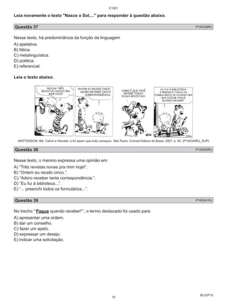 Leia novamente o texto "Nasce o Sol,..." para responder à questão abaixo. 
Questão 37 P100339RJ 
Nesse texto, há predominância da função da linguagem 
A) apelativa. 
B) fática. 
C) metalinguística. 
D) poética. 
E) referencial. 
Leia o texto abaixo. 
WATTERSON, Bill. Calvin e Haroldo: e foi assim que tudo começou. São Paulo: Conrad Editora do Brasil, 2007. p. 83. (P100340RJ_SUP) 
Questão 38 P100340RJ 
Nesse texto, o menino expressa uma opinião em: 
A) “Três revistas novas pra mim hoje!”. 
B) “Ontem eu recebi cinco.”. 
C) “Adoro receber tanta correspondência.”. 
D) “Eu fui à biblioteca...”. 
E) “... preenchi todos os formulários...”. 
Questão 39 P100341RJ 
No trecho “‘Pague quando receber!’”, o termo destacado foi usado para 
A) apresentar uma ordem. 
B) dar um conselho. 
C) fazer um apelo. 
D) expressar um desejo. 
E) indicar uma solicitação. 
BL02P10 
C1001 
19 
 