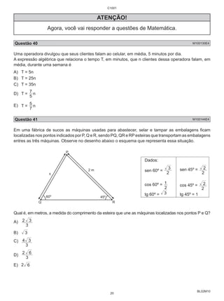 2 
1 cos 45º = 
2 
BL02M10 
ATENÇÃO! 
Agora, você vai responder a questões de Matemática. 
Questão 40 M100130E4 
Uma operadora divulgou que seus clientes falam ao celular, em média, 5 minutos por dia. 
A expressão algébrica que relaciona o tempo T, em minutos, que n clientes dessa operadora falam, em 
média, durante uma semana é 
A) T = 5n 
B) T = 25n 
C) T = 35n 
D) T = 7 5 
n 
5 n 
E) T = 7 
Questão 41 M100144E4 
Em uma fábrica de sucos as máquinas usadas para abastecer, selar e tampar as embalagens ficam 
localizadas nos pontos indicados por P, Q e R, sendo PQ, QR e RP esteiras que transportam as embalagens 
entres as três máquinas. Observe no desenho abaixo o esquema que representa essa situação. 
P 
2 m 
x 
60º 45º 
Q R 
Dados: 
sen 60º = 2 
3 sen 45º = 
2 
cos 60º = 
2 
2 
tg 60º = 3 tg 45º = 1 
Qual é, em metros, a medida do comprimento da esteira que une as máquinas localizadas nos pontos P e Q? 
A) 
2 3 
3 
B) 3 
C) 
4 3 
3 
2 6 
D) 3 
E) 2 6 
C1001 
20 
 