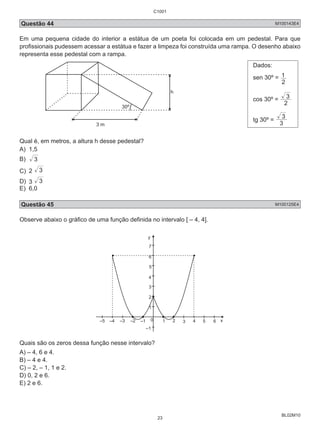C1001 
Questão 44 M100143E4 
Em uma pequena cidade do interior a estátua de um poeta foi colocada em um pedestal. Para que 
profissionais pudessem acessar a estátua e fazer a limpeza foi construída uma rampa. O desenho abaixo 
representa esse pedestal com a rampa. 
1 
3 
3 
BL02M10 
30º 
h 
3 m 
Dados: 
sen 30º = 
2 
cos 30º = 2 
tg 30º = 3 
Qual é, em metros, a altura h desse pedestal? 
A) 1,5 
B) 3 
C) 2 3 
D) 3 3 
E) 6,0 
Questão 45 M100125E4 
Observe abaixo o gráfico de uma função definida no intervalo [ – 4, 4]. 
y 
7 
5 
4 
3 
2 
1 
–5 –4 –3 –2 –1 0 1 2 3 4 5 x 
–1 
6 
6 
Quais são os zeros dessa função nesse intervalo? 
A) – 4, 6 e 4. 
B) – 4 e 4. 
C) – 2, – 1, 1 e 2. 
D) 0, 2 e 6. 
E) 2 e 6. 
23 
 