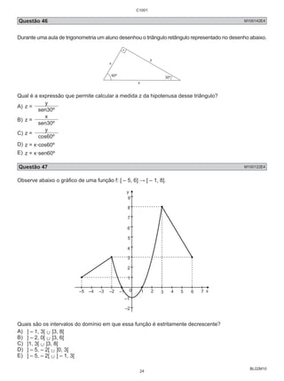 C1001 
Questão 46 M100142E4 
Durante uma aula de trigonometria um aluno desenhou o triângulo retângulo representado no desenho abaixo. 
BL02M10 
60º 
30º 
z 
y 
x 
Qual é a expressão que permite calcular a medida z da hipotenusa desse triângulo? 
A) z = y 
sen30º 
B) z = x 
sen30º 
C) z = y 
cos60º 
D) z = x.cos60º 
E) z = x.sen60º 
Questão 47 M100122E4 
Observe abaixo o gráfico de uma função f: [ – 5, 6] → [ – 1, 8]. 
y 
9 
8 
7 
5 
4 
3 
2 
1 
–5 –4 –3 –2 –1 0 1 2 3 4 5 x 
–1 
–2 
6 7 
6 
Quais são os intervalos do domínio em que essa função é estritamente decrescente? 
A) ] – 1, 3[ , ]3, 8[ 
B) ] – 2, 0[ , ]3, 6[ 
C) ]1, 3[ , ]3, 8[ 
D) ] – 5, – 2[ , ]0, 3[ 
E) ] – 5, – 2[ , ] – 1, 3[ 
24 
 