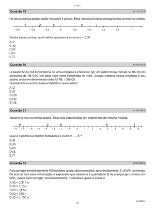 C1001 
Questão 49 M120510E4 
Na reta numérica abaixo, estão marcados 5 pontos. Essa reta está dividida em segmentos de mesma medida. 
BL02M10 
P Q R S T 
– 0,6 – 0,4 – 0,2 0 
0,2 0,4 0,6 0,8 1 
Dentre esses pontos, qual melhor representa o número – 0,3? 
A) P. 
B) Q. 
C) R. 
D) S. 
E) T. 
Questão 50 M100127E4 
O salário bruto dos funcionários de uma empresa é composto por um salário base mensal de R$ 960,00 
acrescido de R$ 6,00 por cada hora-extra trabalhada no mês. Juliana trabalha nessa empresa e seu 
salário bruto em determinado mês foi R$ 1 080,00. 
Quantas horas-extras Juliana trabalhou nesse mês? 
A) 2 
B) 6 
C) 20 
D) 44 
E) 48 
Questão 51 M100114E4 
Observe a reta numérica abaixo. Essa reta está dividida em segmentos de mesma medida. 
P Q R S T 
– 8 – 7 – 6 – 5 – 4 – 3 – 2 – 1 0 
Qual é o ponto que melhor representa o número – 5 ? 
A) P. 
B) Q. 
C) R. 
D) S. 
E) T. 
Questão 52 M100129E4 
Para carregar simultaneamente 100 celulares iguais, são necessários, aproximadamente, 31,5 kWh de energia. 
De acordo com essa informação, a expressão que relaciona a quantidade Q de energia aproximada, em 
kWh, usada para carregar, simultaneamente, n celulares iguais a esses é 
A) Q = 0,315 n 
B) Q = 3,15.n 
C) Q = 31,5.n 
D) Q = 315.n 
E) Q = 3 150.n 
26 
 