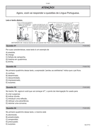 BL01P10 
C1001 
ATENÇÃO! 
Agora, você vai responder a questões de Língua Portuguesa. 
Leia o texto abaixo. 
WATTERSON, Bill. Criaturas bizarras de outro planeta! São Paulo: Conrad Editora do Brasil, 2008. p. 81. (P100316RJ_SUP) 
Questão 01 P100316RJ 
Por suas características, esse texto é um exemplo de 
A) anedota. 
B) charge. 
C) folheto de campanha. 
D) história em quadrinhos. 
E) tirinha. 
Questão 02 P100317RJ 
No primeiro quadrinho desse texto, a expressão “perdeu as estribeiras” indica que o pai fi cou 
A) confuso. 
B) desanimado. 
C) descontrolado. 
D) impressionado. 
E) surpreso. 
Questão 03 P100318RJ 
No trecho “Ah, agora é você que vai começar é?”, o ponto de interrogação foi usado para 
A) criar suspense. 
B) indicar dúvida. 
C) introduzir uma refl exão. 
D) reforçar uma advertência. 
E) retomar uma conversa. 
Questão 04 P100319RJ 
No primeiro quadrinho desse texto, o menino está 
A) aborrecido. 
B) amedrontado. 
C) arrependido. 
D) preocupado. 
E) surpreso. 
1 
 