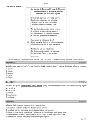 BL01P10 
Leia o texto abaixo. 
5 
10 
C1001 
Ao conde de Ericeyra D. Luiz de Menezes 
pedindo louvores ao poeta não lhe 
achando ele préstimo algum. 
Um soneto começo em vosso gabo*; 
Contemos esta regra por primeira, 
Já lá vão duas, e esta é a terceira, 
Já este quartetinho está no cabo. 
Na quinta torce agora a porca o rabo: 
A sexta vá também desta maneira, 
Na sétima entro já com grã canseira, 
E saio dos quartetos muito brabo. 
Agora nos tercetos que direi? 
Direi, que vós, Senhor, a mim me honrais, 
Gabando-vos a vós, e eu fico um Rei. 
Nesta vida um soneto já ditei, 
Se desta agora escapo, nunca mais; 
Louvado seja Deus, que o acabei. 
*gabo: elogio. 
MATOS, Gregório de. Poesias selecionadas. 3 ed. São Paulo: FTD, 1998. p. 70. *Adaptado: Reforma Ortográfica. (P100320RJ_SUP) 
Questão 05 P100320RJ 
No título desse texto, no trecho “... não lhe achando ele préstimo algum.”, o termo destacado refere-se à palavra 
A) conde. 
B) poeta. 
C) soneto. 
D) gabo. 
E) cabo. 
Questão 06 P100321RJ 
No verso “Na quinta torce agora a porca o rabo:” (v. 5), a expressão destacada é um exemplo de linguagem 
A) científica. 
B) coloquial. 
C) formal. 
D) publicitária. 
E) regional. 
Questão 07 P100322RJ 
A função da linguagem predominante nesse texto é 
A) apelativa, pois tem o objetivo de convencer o leitor. 
B) emotiva, porque o emissor expõe seus anseios e emoções. 
C) fática, porque tem o objetivo de verificar se a comunicação está sendo feita. 
D) metalinguística, pois o emissor explica um código usando o próprio código. 
E) referencial, porque transmite uma informação objetiva. 
2 
 