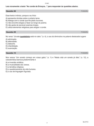 Leia novamente o texto "Ao conde de Ericeyra..." para responder às questões abaixo. 
Questão 08 P100323RJ 
Esse texto é irônico, porque o eu lírico 
A) apresenta dúvidas sobre o próprio tema. 
B) dialoga com o conde que lhe pediu louvores. 
C) não encontra elogios a fazer ao longo do poema. 
D) não gosta de escrever poemas longos. 
E) utiliza elementos religiosos para elogiar o conde. 
Questão 09 P100324RJ 
No verso “Já este quartetinho está no cabo.” (v. 4), o uso do diminutivo na palavra destacada sugere 
A) admiração. 
B) afetividade. 
C) deboche. 
D) infantilidade. 
E) suavização. 
Questão 10 P100325RJ 
Nos versos “Um soneto começo em vosso gabo;” (v. 1) e “Nesta vida um soneto já ditei,” (v. 12), a 
característica barroca predominante é 
A) a inversão sintática. 
B) a musicalidade dos versos. 
C) a temática religiosa. 
D) o questionamento da vida humana. 
E) o uso de linguagem figurada. 
BL01P10 
C1001 
3 
 