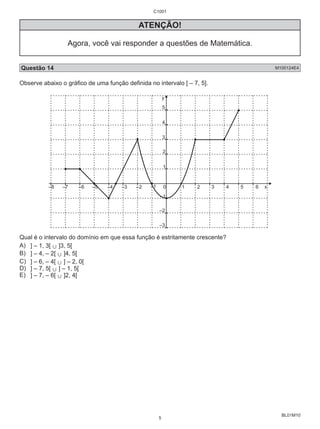 BL01M10 
C1001 
ATENÇÃO! 
Agora, você vai responder a questões de Matemática. 
Questão 14 M100124E4 
Observe abaixo o gráfico de uma função definida no intervalo [ – 7, 5]. 
y 
5 
4 
3 
2 
1 
–8 –7 –6 –5 –4 –3 –2 –1 0 
1 2 3 4 5 6 x 
–1 
–2 
–3 
Qual é o intervalo do domínio em que essa função é estritamente crescente? 
A) ] – 1, 3[ , ]3, 5[ 
B) ] – 4, – 2[ , ]4, 5[ 
C) ] – 6, – 4[ , ] – 2, 0[ 
D) ] – 7, 5[ , ] – 1, 5[ 
E) ] – 7, – 6[ , ]2, 4[ 
5 
 
